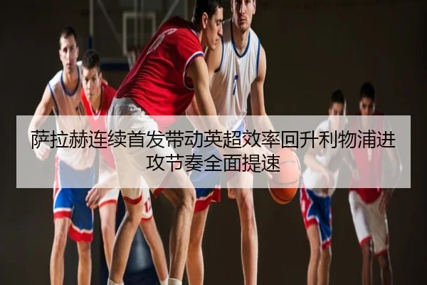 萨拉赫连续首发带动英超效率回升利物浦进攻节奏全面提速